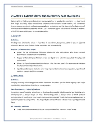 Emergency Department Excellence Manual Dr J L Meena
Emergency Department Excellence Manual – Dr J L Meena | Page 25
CHAPTER 5: PATIENT SAFETY AND EMERGENCY CARE STANDARDS
Patient safety in the Emergency Department is uniquely defined by speed under uncertainty — a department
that triages accurately, treats time-sensitive conditions within evidence-based windows, and coordinates
trauma response seamlessly produces measurably better survival than one that does not, often by a matter of
minutes that cannot be recovered later. The R-T-A-C-A framework applies with particular intensity to the time-
critical, high-uncertainty nature of emergency practice.
1. RESPECT
Definition
Treating every patient who arrives — regardless of presentation, background, ability to pay, or apparent
urgency — with the same rigorous clinical assessment and genuine dignity.
How the ED Demonstrates Respect
● Respect for the Unconditional Obligation: Assess and treat every patient who arrives, without
discrimination based on non-clinical factors.
● Respect for Patient Dignity: Maintain privacy and dignity even within the open, high-throughput ED
environment.
● Respect for Every Team Member's Contribution: Value the triage nurse's first assessment as highly as
the physician's subsequent evaluation.
● Equal Service Standards: Apply the same triage rigour and clinical care to every patient, regardless of
insurance status or social circumstance.
2. TIMELINESS
Definition
Triaging, assessing, and treating patients within timeframes that reflect genuine clinical urgency — the single
most defining patient safety dimension of emergency care.
Why Timeliness Is a Patient Safety Issue
In no other area of medicine is timeliness as directly and measurably linked to survival and disability as in
emergency care. A delayed triage can miss a deteriorating patient. A delayed stroke or STEMI protocol
activation directly costs brain or heart muscle that cannot be recovered. Time in the Emergency Department is
not merely a service quality metric — it is frequently the entire difference between recovery and permanent
harm.
ED Timeliness Standards
● Triage: every patient assessed within the institutionally defined maximum time of arrival.
 