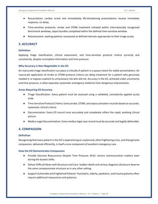 Emergency Department Excellence Manual Dr J L Meena
Emergency Department Excellence Manual – Dr J L Meena | Page 26
● Resuscitation: cardiac arrest and immediately life-threatening presentations receive immediate
response, no delay.
● Time-sensitive protocols: stroke and STEMI treatment initiated within internationally recognized
benchmark windows; sepsis bundles completed within the defined time-sensitive window.
● Reassessment: waiting patients reassessed at defined intervals appropriate to their triage acuity.
3. ACCURACY
Definition
Applying triage classification, clinical assessment, and time-sensitive protocol criteria correctly and
consistently, despite incomplete information and time pressure.
Why Accuracy Is Non-Negotiable in the ED
An inaccurate triage classification can place a critically ill patient in a queue meant for stable presentations. An
inaccurate application of stroke or STEMI protocol criteria can delay treatment for a patient who genuinely
needed it, or expose a patient to unnecessary risk who did not. Accuracy in the ED, achieved under uncertainty
and time pressure, is what separates systematic emergency medicine from dangerous improvisation.
Areas Requiring ED Accuracy
● Triage Classification: Every patient must be assessed using a validated, consistently applied acuity
scale.
● Time-Sensitive Protocol Criteria: Every stroke, STEMI, and sepsis activation must be based on accurate,
systematic clinical criteria.
● Documentation: Every ED record must accurately and completely reflect the rapid, evolving clinical
picture.
● Medico-Legal Documentation: Every medico-legal case record must be accurate and legally defensible.
4. COMPASSION
Definition
Recognizing that every patient in the ED is experiencing an unplanned, often frightening crisis, and that genuine
compassion, delivered efficiently, is itself a core component of excellent emergency care.
How the ED Demonstrates Compassion
● Provide Genuine Reassurance Despite Time Pressure: Brief, sincere communication matters even
during the busiest shifts.
● Deliver Difficult News with Structure and Care: Sudden death and serious diagnosis disclosure deserve
the same compassionate structure as in any other setting.
● Support Vulnerable and Frightened Patients: Psychiatric, elderly, paediatric, and trauma patients often
require additional reassurance and patience.
 