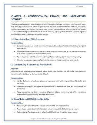 Emergency Department Excellence Manual Dr J L Meena
Emergency Department Excellence Manual – Dr J L Meena | Page 29
CHAPTER 6: CONFIDENTIALITY, PRIVACY, AND INFORMATION
SECURITY
The Emergency Department presents a distinctive confidentiality challenge: care occurs in an inherently open,
high-throughput environment, often for patients with no prior relationship to the institution, frequently
including sensitive presentations — psychiatric crisis, intimate partner violence, substance use, sexual assault
— disclosed to strangers within minutes of arrival. Balancing rapid, open-environment care with rigorous
confidentiality requires deliberate, disciplined practice.
1. Privacy in the Open ED Environment
Responsibilities
● Use curtains, screens, or private rooms wherever available, particularly for sensitive history-taking and
examination.
● Conduct sensitive conversations (psychiatric assessment, forensic history, serious diagnosis disclosure)
in as private a space as the ED environment allows.
● Never discuss one patient's condition within earshot of another patient's bay or waiting family.
● Minimize unnecessary exposure of patient information on visible monitors or whiteboards.
2. Confidentiality of Sensitive ED Presentations
Overview
Psychiatric crises, intimate partner violence, sexual assault, and substance use disclosures carry particular
sensitivity, often disclosed for the first time to ED staff.
Responsibilities
● Handle disclosures of violence, abuse, or psychiatric crisis with heightened confidentiality and
discretion.
● Communicate only the clinically necessary information to the wider care team, not disclosure details
themselves.
● Apply appropriate mandatory reporting obligations (abuse, certain injuries) while maintaining
maximum discretion consistent with legal requirement.
3. Clinical Data and EMR/HIS Confidentiality
Responsibilities
● Access only the patient records necessary for current ED care responsibilities.
● Never discuss a patient's clinical information with anyone outside the legitimate care team.
● Follow hospital IT and cybersecurity policy for all EMR/HIS and ED tracking system access.
 