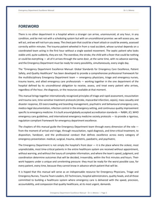 Emergency Department Excellence Manual Dr J L Meena
Emergency Department Excellence Manual – Dr J L Meena | Page 3
FOREWORD
There is no other department in a hospital where a stranger can arrive, unannounced, at any hour, in any
condition, and be met not with a scheduling system but with an unconditional promise: we will assess you, we
will act, and we will not turn you away. The chest pain that could be a heart attack or could be anxiety, assessed
correctly within minutes. The trauma patient wheeled in from a road accident, whose survival depends on a
coordinated team acting in the first hour without a single wasted movement. The septic patient who looks
stable until, quite suddenly, they are not. The overdose, the stroke, the child with a fever that could be nothing
or could be everything — all of it arrives through the same door, at the same time, with no advance warning,
and the Emergency Department must be ready for every possibility, simultaneously, every single day.
The “Emergency Department Excellence Manual: Global Standards for Emergency Care Excellence, Patient
Safety, and Quality Healthcare” has been developed to provide a comprehensive professional framework for
the multidisciplinary Emergency Department team — emergency physicians, triage and emergency nurses,
trauma teams, and allied emergency care professionals — working together in the one department of the
hospital defined by its unconditional obligation to receive, assess, and treat every patient who arrives,
regardless of the hour, the diagnosis, or the resources available at that moment.
This manual brings together internationally recognized principles of triage and rapid assessment, resuscitation
and trauma care, time-sensitive treatment protocols (stroke, myocardial infarction, sepsis), mass casualty and
disaster response, ED overcrowding and boarding management, psychiatric and behavioural emergency care,
medico-legal documentation, infection control in the emergency setting, and continuous quality improvement
specific to emergency medicine. It is built around globally accepted accreditation standards — NABH, JCI, WHO
emergency care guidelines, and international emergency medicine society protocols — to provide a rigorous,
regulation-compliant framework for emergency department excellence.
The chapters of this manual guide the Emergency Department team through every dimension of the role —
from the moment of arrival and triage, through resuscitation, rapid diagnosis, and time-critical treatment, to
disposition, handover, and the professional conduct that defines excellence across every category of
emergency presentation: medical, surgical, trauma, obstetric, paediatric, and psychiatric.
The Emergency Department is not simply the hospital's front door — it is the place where the sickest, most
unpredictable, most time-critical patients in the entire healthcare system are received without appointment,
without warning, and without the luxury of complete information, and where the team's speed, judgment, and
coordination determine outcomes that will be decided, irreversibly, within the first minutes and hours. Their
work happens under a unique and unrelenting pressure: they must be ready for the worst possible case, for
every patient, every time, because they cannot know in advance which patient that will be.
It is hoped that this manual will serve as an indispensable resource for Emergency Physicians, Triage and
Emergency Nurses, Trauma Team Leaders, ED Technicians, hospital administrators, quality heads, and all those
committed to building a healthcare system where emergency care is delivered with the speed, precision,
accountability, and compassion that quality healthcare, at its most urgent, demands.
 