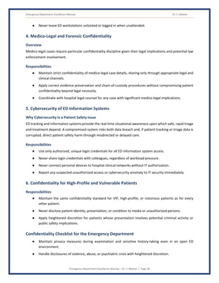 Emergency Department Excellence Manual Dr J L Meena
Emergency Department Excellence Manual – Dr J L Meena | Page 30
● Never leave ED workstations unlocked or logged in when unattended.
4. Medico-Legal and Forensic Confidentiality
Overview
Medico-legal cases require particular confidentiality discipline given their legal implications and potential law
enforcement involvement.
Responsibilities
● Maintain strict confidentiality of medico-legal case details, sharing only through appropriate legal and
clinical channels.
● Apply correct evidence preservation and chain-of-custody procedures without compromising patient
confidentiality beyond legal necessity.
● Coordinate with hospital legal counsel for any case with significant medico-legal implications.
5. Cybersecurity of ED Information Systems
Why Cybersecurity Is a Patient Safety Issue
ED tracking and information systems provide the real-time situational awareness upon which safe, rapid triage
and treatment depend. A compromised system risks both data breach and, if patient tracking or triage data is
corrupted, direct patient safety harm through misdirected or delayed care.
Responsibilities
● Use only authorized, unique login credentials for all ED information system access.
● Never share login credentials with colleagues, regardless of workload pressure.
● Never connect personal devices to hospital clinical networks without IT authorization.
● Report any suspected unauthorized access or cybersecurity anomaly to IT security immediately.
6. Confidentiality for High-Profile and Vulnerable Patients
Responsibilities
● Maintain the same confidentiality standard for VIP, high-profile, or notorious patients as for every
other patient.
● Never disclose patient identity, presentation, or condition to media or unauthorized persons.
● Apply heightened discretion for patients whose presentation involves potential criminal activity or
public safety implications.
Confidentiality Checklist for the Emergency Department
● Maintain privacy measures during examination and sensitive history-taking even in an open ED
environment.
● Handle disclosures of violence, abuse, or psychiatric crisis with heightened discretion.
 