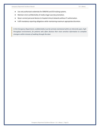 Emergency Department Excellence Manual Dr J L Meena
Emergency Department Excellence Manual – Dr J L Meena | Page 31
● Use only authorized credentials for EMR/HIS and ED tracking systems.
● Maintain strict confidentiality of medico-legal case documentation.
● Never connect personal devices to hospital clinical networks without IT authorization.
● Fulfil mandatory reporting obligations while maintaining maximum appropriate discretion.
In the Emergency Department, confidentiality must be actively maintained within an inherently open, high-
throughput environment, for patients who often disclose their most sensitive information to complete
strangers within minutes of walking through the door.
 