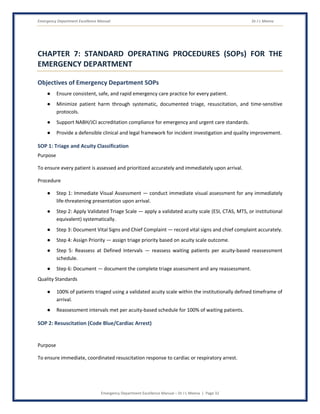 Emergency Department Excellence Manual Dr J L Meena
Emergency Department Excellence Manual – Dr J L Meena | Page 32
CHAPTER 7: STANDARD OPERATING PROCEDURES (SOPs) FOR THE
EMERGENCY DEPARTMENT
Objectives of Emergency Department SOPs
● Ensure consistent, safe, and rapid emergency care practice for every patient.
● Minimize patient harm through systematic, documented triage, resuscitation, and time-sensitive
protocols.
● Support NABH/JCI accreditation compliance for emergency and urgent care standards.
● Provide a defensible clinical and legal framework for incident investigation and quality improvement.
SOP 1: Triage and Acuity Classification
Purpose
To ensure every patient is assessed and prioritized accurately and immediately upon arrival.
Procedure
● Step 1: Immediate Visual Assessment — conduct immediate visual assessment for any immediately
life-threatening presentation upon arrival.
● Step 2: Apply Validated Triage Scale — apply a validated acuity scale (ESI, CTAS, MTS, or institutional
equivalent) systematically.
● Step 3: Document Vital Signs and Chief Complaint — record vital signs and chief complaint accurately.
● Step 4: Assign Priority — assign triage priority based on acuity scale outcome.
● Step 5: Reassess at Defined Intervals — reassess waiting patients per acuity-based reassessment
schedule.
● Step 6: Document — document the complete triage assessment and any reassessment.
Quality Standards
● 100% of patients triaged using a validated acuity scale within the institutionally defined timeframe of
arrival.
● Reassessment intervals met per acuity-based schedule for 100% of waiting patients.
SOP 2: Resuscitation (Code Blue/Cardiac Arrest)
Purpose
To ensure immediate, coordinated resuscitation response to cardiac or respiratory arrest.
 
