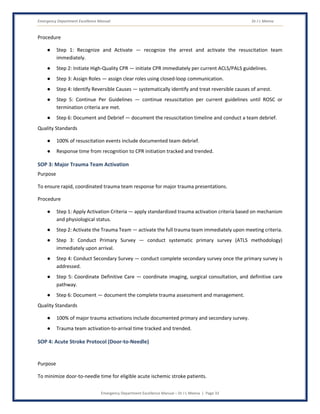 Emergency Department Excellence Manual Dr J L Meena
Emergency Department Excellence Manual – Dr J L Meena | Page 33
Procedure
● Step 1: Recognize and Activate — recognize the arrest and activate the resuscitation team
immediately.
● Step 2: Initiate High-Quality CPR — initiate CPR immediately per current ACLS/PALS guidelines.
● Step 3: Assign Roles — assign clear roles using closed-loop communication.
● Step 4: Identify Reversible Causes — systematically identify and treat reversible causes of arrest.
● Step 5: Continue Per Guidelines — continue resuscitation per current guidelines until ROSC or
termination criteria are met.
● Step 6: Document and Debrief — document the resuscitation timeline and conduct a team debrief.
Quality Standards
● 100% of resuscitation events include documented team debrief.
● Response time from recognition to CPR initiation tracked and trended.
SOP 3: Major Trauma Team Activation
Purpose
To ensure rapid, coordinated trauma team response for major trauma presentations.
Procedure
● Step 1: Apply Activation Criteria — apply standardized trauma activation criteria based on mechanism
and physiological status.
● Step 2: Activate the Trauma Team — activate the full trauma team immediately upon meeting criteria.
● Step 3: Conduct Primary Survey — conduct systematic primary survey (ATLS methodology)
immediately upon arrival.
● Step 4: Conduct Secondary Survey — conduct complete secondary survey once the primary survey is
addressed.
● Step 5: Coordinate Definitive Care — coordinate imaging, surgical consultation, and definitive care
pathway.
● Step 6: Document — document the complete trauma assessment and management.
Quality Standards
● 100% of major trauma activations include documented primary and secondary survey.
● Trauma team activation-to-arrival time tracked and trended.
SOP 4: Acute Stroke Protocol (Door-to-Needle)
Purpose
To minimize door-to-needle time for eligible acute ischemic stroke patients.
 