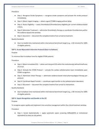 Emergency Department Excellence Manual Dr J L Meena
Emergency Department Excellence Manual – Dr J L Meena | Page 34
Procedure
● Step 1: Recognize Stroke Symptoms — recognize stroke symptoms and activate the stroke protocol
immediately.
● Step 2: Obtain Urgent Imaging — obtain urgent CT/MRI imaging without delay.
● Step 3: Assess Eligibility — assess thrombolysis/thrombectomy eligibility per current evidence-based
criteria.
● Step 4: Administer Treatment — administer thrombolytic therapy or coordinate thrombectomy within
the evidence-based time window.
● Step 5: Document — document the complete timeline from arrival to treatment.
Quality Standards
● Door-to-needle time maintained within international benchmark target (e.g., ≤ 60 minutes) for 100%
of eligible patients.
SOP 5: Acute Myocardial Infarction Protocol (Door-to-Balloon)
Purpose
To minimize door-to-balloon time for eligible STEMI patients.
Procedure
● Step 1: Obtain Immediate ECG — obtain and interpret ECG within the institutionally defined timeframe
of arrival.
● Step 2: Activate the STEMI Protocol — activate the cardiac catheterization team immediately upon
STEMI recognition.
● Step 3: Administer Initial Therapy — administer evidence-based initial pharmacological therapy per
protocol.
● Step 4: Coordinate Rapid Transfer — coordinate rapid transfer to the catheterization laboratory.
● Step 5: Document — document the complete timeline from arrival to intervention.
Quality Standards
● Door-to-balloon time maintained within international benchmark target (e.g., ≤ 90 minutes) for 100%
of eligible patients.
SOP 6: Sepsis Recognition and Bundle in the ED
Purpose
To recognize sepsis rapidly and implement time-sensitive management within the critical treatment window.
Procedure
● Step 1: Screen Systematically — apply systematic sepsis screening (SIRS/qSOFA or institutional
equivalent) to every at-risk patient.
 