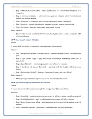 Emergency Department Excellence Manual Dr J L Meena
Emergency Department Excellence Manual – Dr J L Meena | Page 35
● Step 2: Obtain Cultures and Lactate — obtain blood cultures and serum lactate immediately upon
recognition.
● Step 3: Administer Antibiotics — administer broad-spectrum antibiotics within the institutionally
defined time-sensitive window.
● Step 4: Resuscitate — initiate fluid resuscitation and vasopressor support as indicated.
● Step 5: Reassess — reassess haemodynamic status and treatment response systematically.
● Step 6: Document — document the complete sepsis bundle timeline.
Quality Standards
● Sepsis bundle elements completed within the institutionally defined time-sensitive window for 100%
of recognized cases.
SOP 7: Mass Casualty Incident Activation
Purpose
To ensure rapid, coordinated ED response to mass casualty and disaster events.
Procedure
● Step 1: Recognize and Activate — recognize the MCI trigger and activate the mass casualty response
plan.
● Step 2: Apply Disaster Triage — apply standardized disaster triage methodology (START/SALT or
equivalent).
● Step 3: Expand Capacity — activate surge capacity and overflow area protocols.
● Step 4: Coordinate with Incident Command — coordinate with the Hospital Incident Command
System.
● Step 5: Document and Debrief — document the event and conduct post-event debrief.
Quality Standards
● MCI response plan tested per regular schedule with documented drill outcomes.
SOP 8: Psychiatric Emergency and Violence De-Escalation
Purpose
To ensure safe, structured management of psychiatric emergencies and behavioural crisis.
Procedure
● Step 1: Assess Risk — conduct structured risk assessment for self-harm, suicide, and violence potential.
● Step 2: Apply De-Escalation — apply verbal de-escalation techniques as first-line response.
● Step 3: Ensure Environmental Safety — apply appropriate environmental safety measures for at-risk
patients.
● Step 4: Coordinate Psychiatric Consultation — coordinate timely psychiatric assessment.
 