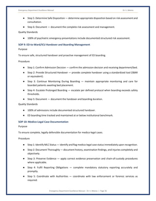Emergency Department Excellence Manual Dr J L Meena
Emergency Department Excellence Manual – Dr J L Meena | Page 36
● Step 5: Determine Safe Disposition — determine appropriate disposition based on risk assessment and
consultation.
● Step 6: Document — document the complete risk assessment and management.
Quality Standards
● 100% of psychiatric emergency presentations include documented structured risk assessment.
SOP 9: ED-to-Ward/ICU Handover and Boarding Management
Purpose
To ensure safe, structured handover and proactive management of ED boarding.
Procedure
● Step 1: Confirm Admission Decision — confirm the admission decision and receiving department/bed.
● Step 2: Provide Structured Handover — provide complete handover using a standardized tool (SBAR
or equivalent).
● Step 3: Continue Monitoring During Boarding — maintain appropriate monitoring and care for
boarded patients awaiting bed placement.
● Step 4: Escalate Prolonged Boarding — escalate per defined protocol when boarding exceeds safety
thresholds.
● Step 5: Document — document the handover and boarding duration.
Quality Standards
● 100% of admissions include documented structured handover.
● ED boarding time tracked and maintained at or below institutional benchmark.
SOP 10: Medico-Legal Case Documentation
Purpose
To ensure complete, legally defensible documentation for medico-legal cases.
Procedure
● Step 1: Identify MLC Status — identify and flag medico-legal case status immediately upon recognition.
● Step 2: Document Thoroughly — document history, examination findings, and injuries completely and
objectively.
● Step 3: Preserve Evidence — apply correct evidence preservation and chain-of-custody procedures
where applicable.
● Step 4: Fulfil Reporting Obligations — complete mandatory statutory reporting accurately and
promptly.
● Step 5: Coordinate with Authorities — coordinate with law enforcement or forensic services as
required.
 