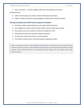 Emergency Department Excellence Manual Dr J L Meena
Emergency Department Excellence Manual – Dr J L Meena | Page 37
● Step 6: Document — maintain complete, defensible medico-legal documentation.
Quality Standards
● 100% of medico-legal cases include complete, defensible documentation.
● 100% of mandatory statutory reporting obligations fulfilled within required timeframe.
Emergency Department SOP Daily Compliance Checklist
● All patients triaged using validated acuity scale within defined timeframe.
● Every eligible time-sensitive protocol (stroke, STEMI, sepsis) activated without delay.
● Resuscitation and trauma readiness maintained throughout the shift.
● ED boarding monitored with escalation applied per protocol.
● All admissions include documented structured handover.
● Any incident or safety concern reported through the appropriate system.
SOPs in emergency medicine are the operating instructions for a system built to respond correctly under
uncertainty and time pressure. When followed consistently, they are the systematic foundation of triage
accuracy, time-sensitive treatment, and coordinated trauma response for every patient who arrives
without warning.
 