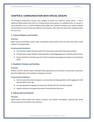 Emergency Department Excellence Manual Dr J L Meena
Emergency Department Excellence Manual – Dr J L Meena | Page 38
CHAPTER 8: COMMUNICATION WITH SPECIAL GROUPS
The Emergency Department receives every category of patient the healthcare system serves — from a
frightened elderly patient with a fall, to a critically injured trauma patient, to a paediatric fever, to a person in
acute psychiatric crisis, to a family suddenly facing sudden loss. Excellent emergency care requires adapted
communication for each of these very different circumstances, often within the same shift, sometimes within
the same hour.
1. Trauma Patients and Families
Overview
Major trauma presentations require rapid, coordinated communication within the team and honest, timely
updates for waiting families.
Communication Guidelines
● Communicate rapidly and clearly within the trauma team using closed-loop communication.
● Provide honest, timely updates to waiting families, acknowledging genuine uncertainty where it exists.
● Prepare families for what they may see or hear if visiting during ongoing resuscitation, per institutional
policy.
2. Paediatric Patients and Families
Overview
Children and their families require developmentally appropriate communication and particular reassurance
given the heightened anxiety paediatric emergencies provoke.
Communication Guidelines
● Communicate with parents/caregivers as primary decision-making partners while engaging the child
appropriately for their age.
● Use age-appropriate language and reassurance directly with the child where possible.
● Explain procedures and expected sensations honestly before they occur.
3. Elderly and Frail Patients
Overview
Elderly patients often present with atypical symptoms and multiple comorbidities, requiring both careful
clinical assessment and patient communication.
 