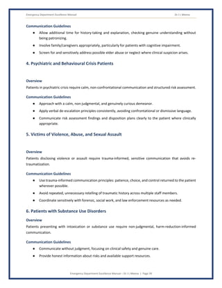 Emergency Department Excellence Manual Dr J L Meena
Emergency Department Excellence Manual – Dr J L Meena | Page 39
Communication Guidelines
● Allow additional time for history-taking and explanation, checking genuine understanding without
being patronizing.
● Involve family/caregivers appropriately, particularly for patients with cognitive impairment.
● Screen for and sensitively address possible elder abuse or neglect where clinical suspicion arises.
4. Psychiatric and Behavioural Crisis Patients
Overview
Patients in psychiatric crisis require calm, non-confrontational communication and structured risk assessment.
Communication Guidelines
● Approach with a calm, non-judgmental, and genuinely curious demeanor.
● Apply verbal de-escalation principles consistently, avoiding confrontational or dismissive language.
● Communicate risk assessment findings and disposition plans clearly to the patient where clinically
appropriate.
5. Victims of Violence, Abuse, and Sexual Assault
Overview
Patients disclosing violence or assault require trauma-informed, sensitive communication that avoids re-
traumatization.
Communication Guidelines
● Use trauma-informed communication principles: patience, choice, and control returned to the patient
wherever possible.
● Avoid repeated, unnecessary retelling of traumatic history across multiple staff members.
● Coordinate sensitively with forensic, social work, and law enforcement resources as needed.
6. Patients with Substance Use Disorders
Overview
Patients presenting with intoxication or substance use require non-judgmental, harm-reduction-informed
communication.
Communication Guidelines
● Communicate without judgment, focusing on clinical safety and genuine care.
● Provide honest information about risks and available support resources.
 