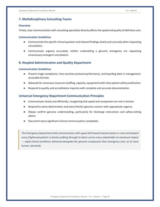 Emergency Department Excellence Manual Dr J L Meena
Emergency Department Excellence Manual – Dr J L Meena | Page 40
7. Multidisciplinary Consulting Teams
Overview
Timely, clear communication with consulting specialties directly affects the speed and quality of definitive care.
Communication Guidelines
● Communicate the specific clinical question and relevant findings clearly and concisely when requesting
consultation.
● Communicate urgency accurately, neither underselling a genuine emergency nor requesting
unnecessary emergent consultation.
8. Hospital Administration and Quality Department
Communication Guidelines
● Present triage compliance, time-sensitive protocol performance, and boarding data in management-
accessible formats.
● Advocate for necessary resources (staffing, capacity, equipment) with clear patient safety justification.
● Respond to quality and accreditation inquiries with complete and accurate documentation.
Universal Emergency Department Communication Principles
● Communicate clearly and efficiently, recognizing that speed and compassion are not in tension.
● Respond to every deterioration and every family's genuine concern with appropriate urgency.
● Always confirm genuine understanding, particularly for discharge instructions and safety-netting
advice.
● Document every significant clinical communication completely.
The Emergency Department that communicates with equal skill toward trauma teams in crisis and toward
every frightened patient or family walking through its doors serves every stakeholder at maximum impact
— rapid clinical excellence delivered alongside the genuine compassion that emergency care, at its most
human, demands.
 