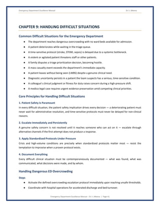 Emergency Department Excellence Manual Dr J L Meena
Emergency Department Excellence Manual – Dr J L Meena | Page 41
CHAPTER 9: HANDLING DIFFICULT SITUATIONS
Common Difficult Situations for the Emergency Department
● The department reaches dangerous overcrowding with no ward beds available for admission.
● A patient deteriorates while waiting in the triage queue.
● A time-sensitive protocol (stroke, STEMI, sepsis) is delayed due to a systemic bottleneck.
● A violent or agitated patient threatens staff or other patients.
● A family disputes a triage prioritization decision, becoming hostile.
● A mass casualty event exceeds the department's immediate capacity.
● A patient leaves without being seen (LWBS) despite a genuine clinical need.
● Diagnostic uncertainty persists in a patient the team suspects has a serious, time-sensitive condition.
● A colleague's clinical judgment or fitness for duty raises concern during a high-pressure shift.
● A medico-legal case requires urgent evidence preservation amid competing clinical priorities.
Core Principles for Handling Difficult Situations
1. Patient Safety Is Paramount
In every difficult situation, the patient safety implication drives every decision — a deteriorating patient must
never wait for administrative resolution, and time-sensitive protocols must never be delayed for non-clinical
reasons.
2. Escalate Immediately and Persistently
A genuine safety concern is not resolved until it reaches someone who can act on it — escalate through
alternative channels if the first attempt does not produce a response.
3. Apply Standardized Protocols Under Pressure
Crisis and high-volume conditions are precisely when standardized protocols matter most — resist the
temptation to improvise when a proven protocol exists.
4. Document Everything
Every difficult clinical situation must be contemporaneously documented — what was found, what was
communicated, what decisions were made, and by whom.
Handling Dangerous ED Overcrowding
Steps
● Activate the defined overcrowding escalation protocol immediately upon reaching unsafe thresholds.
● Coordinate with hospital operations for accelerated discharge and bed turnover.
 