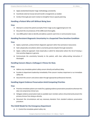 Emergency Department Excellence Manual Dr J L Meena
Emergency Department Excellence Manual – Dr J L Meena | Page 43
● Apply standardized disaster triage methodology consistently.
● Coordinate external mutual aid and transfer arrangements as needed.
● Conduct thorough post-event review to strengthen future capacity planning.
Handling a Patient Who Left Without Being Seen
Steps
● Attempt to contact the patient promptly if their triage acuity suggested genuine risk.
● Document the circumstances of the LWBS event thoroughly.
● Use LWBS pattern data to identify and address systemic wait-time or communication issues.
Handling Persistent Diagnostic Uncertainty in a Suspected Time-Sensitive Condition
Steps
● Apply a systematic, protocol-driven diagnostic approach rather than premature reassurance.
● Seek subspecialty consultation where uncertainty persists despite thorough evaluation.
● Apply a safety-net approach: treat empirically or admit for observation where the risk of missing a
time-sensitive diagnosis is genuine.
● Communicate the uncertainty honestly to the patient, with clear safety-netting instructions if
discharged.
Handling Concern About a Colleague's Fitness for Duty
Steps
● Address any immediate patient safety concern directly and without delay.
● Escalate to department leadership immediately if the concern involves impairment or an immediate
safety risk.
● Document the concern and actions taken through appropriate professional channels.
Handling Urgent Evidence Preservation Amid Competing Priorities
Steps
● Prioritize immediate patient care needs first, applying evidence preservation procedures wherever this
does not compromise clinical care.
● Delegate evidence preservation tasks to available team members where clinical demands prevent the
primary clinician from doing so directly.
● Document the circumstances and any necessary deviation from standard evidence preservation
procedure.
The CALM Model for the Emergency Department
● C – Control the immediate patient safety risk.
 