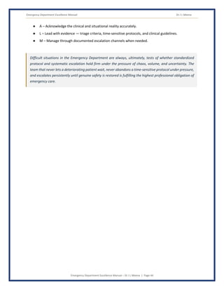 Emergency Department Excellence Manual Dr J L Meena
Emergency Department Excellence Manual – Dr J L Meena | Page 44
● A – Acknowledge the clinical and situational reality accurately.
● L – Lead with evidence — triage criteria, time-sensitive protocols, and clinical guidelines.
● M – Manage through documented escalation channels when needed.
Difficult situations in the Emergency Department are always, ultimately, tests of whether standardized
protocol and systematic escalation hold firm under the pressure of chaos, volume, and uncertainty. The
team that never lets a deteriorating patient wait, never abandons a time-sensitive protocol under pressure,
and escalates persistently until genuine safety is restored is fulfilling the highest professional obligation of
emergency care.
 