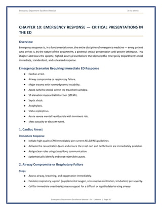 Emergency Department Excellence Manual Dr J L Meena
Emergency Department Excellence Manual – Dr J L Meena | Page 45
CHAPTER 10: EMERGENCY RESPONSE — CRITICAL PRESENTATIONS IN
THE ED
Overview
Emergency response is, in a fundamental sense, the entire discipline of emergency medicine — every patient
who arrives is, by the nature of the department, a potential critical presentation until proven otherwise. This
chapter addresses the specific, highest-acuity presentations that demand the Emergency Department's most
immediate, standardized, and rehearsed response.
Emergency Scenarios Requiring Immediate ED Response
● Cardiac arrest.
● Airway compromise or respiratory failure.
● Major trauma with haemodynamic instability.
● Acute ischemic stroke within the treatment window.
● ST-elevation myocardial infarction (STEMI).
● Septic shock.
● Anaphylaxis.
● Status epilepticus.
● Acute severe mental health crisis with imminent risk.
● Mass casualty or disaster event.
1. Cardiac Arrest
Immediate Response
● Initiate high-quality CPR immediately per current ACLS/PALS guidelines.
● Activate the resuscitation team and ensure the crash cart and defibrillator are immediately available.
● Assign clear roles using closed-loop communication.
● Systematically identify and treat reversible causes.
2. Airway Compromise or Respiratory Failure
Steps
● Assess airway, breathing, and oxygenation immediately.
● Escalate respiratory support (supplemental oxygen, non-invasive ventilation, intubation) per severity.
● Call for immediate anesthesia/airway support for a difficult or rapidly deteriorating airway.
 