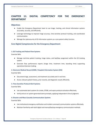 Emergency Department Excellence Manual Dr J L Meena
Emergency Department Excellence Manual – Dr J L Meena | Page 48
CHAPTER 11: DIGITAL COMPETENCY FOR THE EMERGENCY
DEPARTMENT
Objectives
● Enable the Emergency Department team to use triage, tracking, and clinical information systems
accurately, securely, and efficiently.
● Leverage technology to improve triage accuracy, time-sensitive protocol tracking, and coordinated
communication.
● Manage the cybersecurity of ED information systems as a core patient safety function.
Core Digital Competencies for the Emergency Department
1. ED Tracking and Patient Flow Systems
Essential Skills
● Manage real-time patient tracking, triage status, and bed/bay assignment within the ED tracking
system.
● Generate flow performance reports (triage time, treatment time, boarding time) supporting
operational decision-making.
2. Electronic Medical Record (EMR) / Hospital Information System (HIS)
Essential Skills
● Document triage, assessment, and treatment accurately and in real time.
● Access relevant patient history, prior records, and diagnostic results efficiently.
3. Time-Sensitive Protocol Alert Systems
Essential Skills
● Use automated alert systems for stroke, STEMI, and sepsis protocol activation effectively.
● Verify and act on system-generated alerts promptly, applying independent clinical judgment.
4. Disaster and Mass Casualty Communication Systems
Essential Skills
● Use institutional emergency notification and incident command communication systems effectively.
● Maintain familiarity with both digital and manual/backup emergency communication methods.
 