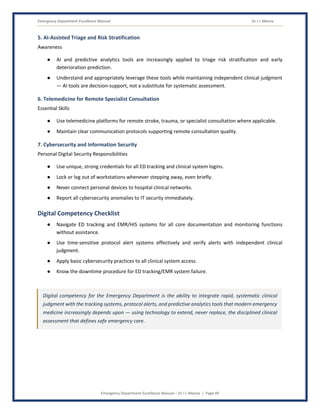 Emergency Department Excellence Manual Dr J L Meena
Emergency Department Excellence Manual – Dr J L Meena | Page 49
5. AI-Assisted Triage and Risk Stratification
Awareness
● AI and predictive analytics tools are increasingly applied to triage risk stratification and early
deterioration prediction.
● Understand and appropriately leverage these tools while maintaining independent clinical judgment
— AI tools are decision-support, not a substitute for systematic assessment.
6. Telemedicine for Remote Specialist Consultation
Essential Skills
● Use telemedicine platforms for remote stroke, trauma, or specialist consultation where applicable.
● Maintain clear communication protocols supporting remote consultation quality.
7. Cybersecurity and Information Security
Personal Digital Security Responsibilities
● Use unique, strong credentials for all ED tracking and clinical system logins.
● Lock or log out of workstations whenever stepping away, even briefly.
● Never connect personal devices to hospital clinical networks.
● Report all cybersecurity anomalies to IT security immediately.
Digital Competency Checklist
● Navigate ED tracking and EMR/HIS systems for all core documentation and monitoring functions
without assistance.
● Use time-sensitive protocol alert systems effectively and verify alerts with independent clinical
judgment.
● Apply basic cybersecurity practices to all clinical system access.
● Know the downtime procedure for ED tracking/EMR system failure.
Digital competency for the Emergency Department is the ability to integrate rapid, systematic clinical
judgment with the tracking systems, protocol alerts, and predictive analytics tools that modern emergency
medicine increasingly depends upon — using technology to extend, never replace, the disciplined clinical
assessment that defines safe emergency care.
 