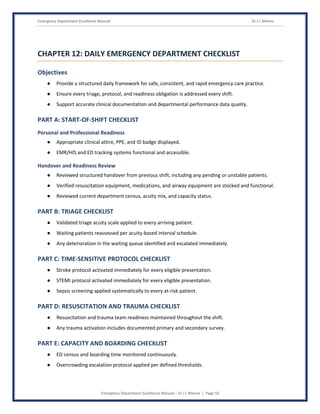 Emergency Department Excellence Manual Dr J L Meena
Emergency Department Excellence Manual – Dr J L Meena | Page 50
CHAPTER 12: DAILY EMERGENCY DEPARTMENT CHECKLIST
Objectives
● Provide a structured daily framework for safe, consistent, and rapid emergency care practice.
● Ensure every triage, protocol, and readiness obligation is addressed every shift.
● Support accurate clinical documentation and departmental performance data quality.
PART A: START-OF-SHIFT CHECKLIST
Personal and Professional Readiness
● Appropriate clinical attire, PPE, and ID badge displayed.
● EMR/HIS and ED tracking systems functional and accessible.
Handover and Readiness Review
● Reviewed structured handover from previous shift, including any pending or unstable patients.
● Verified resuscitation equipment, medications, and airway equipment are stocked and functional.
● Reviewed current department census, acuity mix, and capacity status.
PART B: TRIAGE CHECKLIST
● Validated triage acuity scale applied to every arriving patient.
● Waiting patients reassessed per acuity-based interval schedule.
● Any deterioration in the waiting queue identified and escalated immediately.
PART C: TIME-SENSITIVE PROTOCOL CHECKLIST
● Stroke protocol activated immediately for every eligible presentation.
● STEMI protocol activated immediately for every eligible presentation.
● Sepsis screening applied systematically to every at-risk patient.
PART D: RESUSCITATION AND TRAUMA CHECKLIST
● Resuscitation and trauma team readiness maintained throughout the shift.
● Any trauma activation includes documented primary and secondary survey.
PART E: CAPACITY AND BOARDING CHECKLIST
● ED census and boarding time monitored continuously.
● Overcrowding escalation protocol applied per defined thresholds.
 