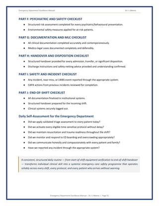 Emergency Department Excellence Manual Dr J L Meena
Emergency Department Excellence Manual – Dr J L Meena | Page 51
PART F: PSYCHIATRIC AND SAFETY CHECKLIST
● Structured risk assessment completed for every psychiatric/behavioural presentation.
● Environmental safety measures applied for at-risk patients.
PART G: DOCUMENTATION AND MLC CHECKLIST
● All clinical documentation completed accurately and contemporaneously.
● Medico-legal cases documented completely and defensibly.
PART H: HANDOVER AND DISPOSITION CHECKLIST
● Structured handover provided for every admission, transfer, or significant disposition.
● Discharge instructions and safety-netting advice provided and understanding confirmed.
PART I: SAFETY AND INCIDENT CHECKLIST
● Any incident, near-miss, or LWBS event reported through the appropriate system.
● CAPA actions from previous incidents reviewed for completion.
PART J: END-OF-SHIFT CHECKLIST
● All documentation finalized in institutional systems.
● Structured handover prepared for the incoming shift.
● Clinical systems securely logged out.
Daily Self-Assessment for the Emergency Department
● Did we apply validated triage assessment to every patient today?
● Did we activate every eligible time-sensitive protocol without delay?
● Did we maintain resuscitation and trauma readiness throughout the shift?
● Did we monitor and respond to ED boarding and overcrowding appropriately?
● Did we communicate honestly and compassionately with every patient and family?
● Have we reported any incident through the appropriate system?
A consistent, structured daily routine — from start-of-shift equipment verification to end-of-shift handover
— transforms individual clinical skill into a systemic emergency care safety programme that operates
reliably across every shift, every protocol, and every patient who arrives without warning.
 