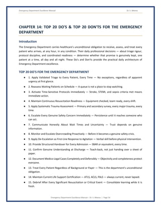 Emergency Department Excellence Manual Dr J L Meena
Emergency Department Excellence Manual – Dr J L Meena | Page 54
CHAPTER 14: TOP 20 DO'S & TOP 20 DON'TS FOR THE EMERGENCY
DEPARTMENT
Introduction
The Emergency Department carries healthcare's unconditional obligation to receive, assess, and treat every
patient who arrives, at any hour, in any condition. Their daily professional decisions — about triage rigour,
protocol discipline, and coordinated readiness — determine whether that promise is genuinely kept, one
patient at a time, all day and all night. These Do's and Don'ts provide the practical daily architecture of
Emergency Department excellence.
TOP 20 DO'S FOR THE EMERGENCY DEPARTMENT
● 1. Apply Validated Triage to Every Patient, Every Time — No exceptions, regardless of apparent
urgency at first glance.
● 2. Reassess Waiting Patients on Schedule — A queue is not a place to stop watching.
● 3. Activate Time-Sensitive Protocols Immediately — Stroke, STEMI, and sepsis criteria met means
immediate action.
● 4. Maintain Continuous Resuscitation Readiness — Equipment checked, team ready, every shift.
● 5. Apply Systematic Trauma Assessment — Primary and secondary survey, every major trauma, every
time.
● 6. Escalate Every Genuine Safety Concern Immediately — Persistence until it reaches someone who
can act.
● 7. Communicate Honestly About Wait Times and Uncertainty — Trust depends on genuine
information.
● 8. Monitor and Escalate Overcrowding Proactively — Before it becomes a genuine safety crisis.
● 9. Apply De-Escalation as First-Line Response to Agitation — Verbal skill before physical intervention.
● 10. Provide Structured Handover for Every Admission — SBAR or equivalent, every time.
● 11. Confirm Genuine Understanding at Discharge — Teach-back, not just handing over a sheet of
paper.
● 12. Document Medico-Legal Cases Completely and Defensibly — Objectivity and completeness protect
everyone.
● 13. Treat Every Patient Regardless of Background or Payer — This is the department's unconditional
obligation.
● 14. Maintain Current Life Support Certification — ATLS, ACLS, PALS — always current, never lapsed.
● 15. Debrief After Every Significant Resuscitation or Critical Event — Consolidate learning while it is
fresh.
 