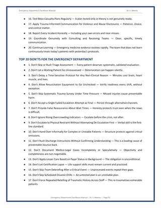 Emergency Department Excellence Manual Dr J L Meena
Emergency Department Excellence Manual – Dr J L Meena | Page 55
● 16. Test Mass Casualty Plans Regularly — A plan tested only in theory is not genuinely ready.
● 17. Apply Trauma-Informed Communication for Violence and Abuse Disclosures — Patience, choice,
and control matter.
● 18. Report Every Incident Honestly — Including your own errors and near-misses.
● 19. Coordinate Genuinely with Consulting and Receiving Teams — Clear, specific, timely
communication.
● 20. Continue Learning — Emergency medicine evidence evolves rapidly. The team that does not learn
continuously treats today's patients with yesterday's protocols.
TOP 20 DON'TS FOR THE EMERGENCY DEPARTMENT
● 1. Don't Skip or Rush Triage Assessment — Every patient deserves systematic, validated evaluation.
● 2. Don't Let a Waiting Patient Go Unreassessed — Deterioration can happen silently.
● 3. Don't Delay a Time-Sensitive Protocol for Any Non-Clinical Reason — Minutes cost brain, heart
muscle, and lives.
● 4. Don't Allow Resuscitation Equipment to Go Unchecked — Verify readiness every shift, without
exception.
● 5. Don't Skip Systematic Trauma Survey Under Time Pressure — Missed injuries cause preventable
harm.
● 6. Don't Accept a Single Failed Escalation Attempt as Final — Persist through alternative channels.
● 7. Don't Provide False Reassurance About Wait Times — Honesty protects trust even when the news
is difficult.
● 8. Don't Ignore Rising Overcrowding Indicators — Escalate before the crisis, not after.
● 9. Don't Escalate to Physical Restraint Without Attempting De-Escalation First — Verbal skill is the first-
line standard.
● 10. Don't Hand Over Informally for Complex or Unstable Patients — Structure protects against critical
omissions.
● 11. Don't Rush Discharge Instructions Without Confirming Understanding — This is a leading cause of
preventable bounce-back.
● 12. Don't Document Medico-Legal Cases Incompletely or Speculatively — Objectivity and
completeness are non-negotiable.
● 13. Don't Apply Lesser Care Based on Payer Status or Background — The obligation is unconditional.
● 14. Don't Let Certification Lapse — Life support skills must remain current and practiced.
● 15. Don't Skip Team Debriefing After a Critical Event — Unprocessed events repeat their gaps.
● 16. Don't Skip Scheduled Disaster Drills — An untested plan is an unreliable plan.
● 17. Don't Force Repeated Retelling of Traumatic History Across Staff — This re-traumatizes vulnerable
patients.
 