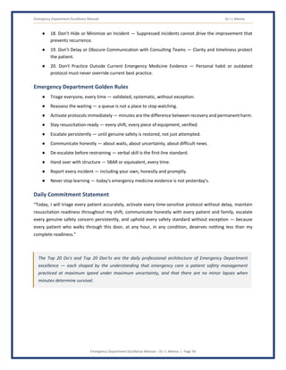 Emergency Department Excellence Manual Dr J L Meena
Emergency Department Excellence Manual – Dr J L Meena | Page 56
● 18. Don't Hide or Minimize an Incident — Suppressed incidents cannot drive the improvement that
prevents recurrence.
● 19. Don't Delay or Obscure Communication with Consulting Teams — Clarity and timeliness protect
the patient.
● 20. Don't Practice Outside Current Emergency Medicine Evidence — Personal habit or outdated
protocol must never override current best practice.
Emergency Department Golden Rules
● Triage everyone, every time — validated, systematic, without exception.
● Reassess the waiting — a queue is not a place to stop watching.
● Activate protocols immediately — minutes are the difference between recovery and permanent harm.
● Stay resuscitation-ready — every shift, every piece of equipment, verified.
● Escalate persistently — until genuine safety is restored, not just attempted.
● Communicate honestly — about waits, about uncertainty, about difficult news.
● De-escalate before restraining — verbal skill is the first-line standard.
● Hand over with structure — SBAR or equivalent, every time.
● Report every incident — including your own, honestly and promptly.
● Never stop learning — today's emergency medicine evidence is not yesterday's.
Daily Commitment Statement
“Today, I will triage every patient accurately, activate every time-sensitive protocol without delay, maintain
resuscitation readiness throughout my shift, communicate honestly with every patient and family, escalate
every genuine safety concern persistently, and uphold every safety standard without exception — because
every patient who walks through this door, at any hour, in any condition, deserves nothing less than my
complete readiness.”
The Top 20 Do's and Top 20 Don'ts are the daily professional architecture of Emergency Department
excellence — each shaped by the understanding that emergency care is patient safety management
practiced at maximum speed under maximum uncertainty, and that there are no minor lapses when
minutes determine survival.
 