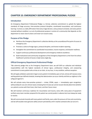 Emergency Department Excellence Manual Dr J L Meena
Emergency Department Excellence Manual – Dr J L Meena | Page 57
CHAPTER 15: EMERGENCY DEPARTMENT PROFESSIONAL PLEDGE
Introduction
An Emergency Department Professional Pledge is a formal, collective commitment to uphold the highest
standards of triage accuracy, time-sensitive protocol discipline, coordinated resuscitation, and continuous
learning. It serves as a daily affirmation that every triage decision, every protocol activated, and every patient
received without condition is an act of professional purpose in service of a community that depends on this
department to never close its doors and never turn anyone away.
Purpose of the Pledge
● Reinforce the Emergency Department's collective identity as the unconditional first point of access to
emergency care.
● Promote a culture of triage rigour, protocol discipline, and honest incident reporting.
● Strengthen the commitment to coordinated resuscitation, trauma response, and disaster readiness.
● Support continuous professional development and emergency medicine excellence.
● Build institutional and community recognition of the Emergency Department as the front line where
healthcare's promise of access is kept every single day.
Official Emergency Department Professional Pledge
“We solemnly pledge that as the Emergency Department team, we will fulfil our collective and individual
responsibilities with the highest standards of clinical rigour, professional integrity, and unwavering
commitment to every patient who arrives at our door, at any hour, in any condition, without exception.
We will apply validated, systematic triage to every patient immediately upon arrival, and we will reassess every
waiting patient per defined schedule, knowing that deterioration can occur silently and that our vigilance is the
safeguard against it.
We will activate every time-sensitive protocol — stroke, STEMI, sepsis — immediately upon recognition,
without delay for any non-clinical reason, knowing that minutes we cannot recover directly determine whether
our patients survive with their brain, their heart, and their future intact.
We will maintain continuous readiness for resuscitation and trauma, every shift, every piece of equipment
verified, every team member prepared for the patient we cannot predict in advance but must always be ready
to receive.
We will communicate honestly with every patient and family, even under the pressure of time and uncertainty,
and we will escalate every genuine safety concern persistently until it reaches someone who can act on it.
 