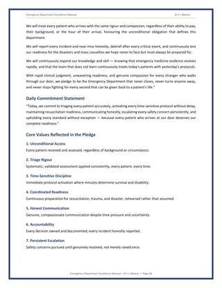 Emergency Department Excellence Manual Dr J L Meena
Emergency Department Excellence Manual – Dr J L Meena | Page 58
We will treat every patient who arrives with the same rigour and compassion, regardless of their ability to pay,
their background, or the hour of their arrival, honouring the unconditional obligation that defines this
department.
We will report every incident and near-miss honestly, debrief after every critical event, and continuously test
our readiness for the disasters and mass casualties we hope never to face but must always be prepared for.
We will continuously expand our knowledge and skill — knowing that emergency medicine evidence evolves
rapidly, and that the team that does not learn continuously treats today's patients with yesterday's protocols.
With rapid clinical judgment, unwavering readiness, and genuine compassion for every stranger who walks
through our door, we pledge to be the Emergency Department that never closes, never turns anyone away,
and never stops fighting for every second that can be given back to a patient's life.”
Daily Commitment Statement
“Today, we commit to triaging every patient accurately, activating every time-sensitive protocol without delay,
maintaining resuscitation readiness, communicating honestly, escalating every safety concern persistently, and
upholding every standard without exception — because every patient who arrives at our door deserves our
complete readiness.”
Core Values Reflected in the Pledge
1. Unconditional Access
Every patient received and assessed, regardless of background or circumstance.
2. Triage Rigour
Systematic, validated assessment applied consistently, every patient, every time.
3. Time-Sensitive Discipline
Immediate protocol activation where minutes determine survival and disability.
4. Coordinated Readiness
Continuous preparation for resuscitation, trauma, and disaster, rehearsed rather than assumed.
5. Honest Communication
Genuine, compassionate communication despite time pressure and uncertainty.
6. Accountability
Every decision owned and documented; every incident honestly reported.
7. Persistent Escalation
Safety concerns pursued until genuinely resolved, not merely raised once.
 