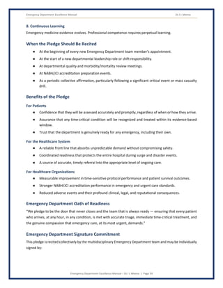 Emergency Department Excellence Manual Dr J L Meena
Emergency Department Excellence Manual – Dr J L Meena | Page 59
8. Continuous Learning
Emergency medicine evidence evolves. Professional competence requires perpetual learning.
When the Pledge Should Be Recited
● At the beginning of every new Emergency Department team member's appointment.
● At the start of a new departmental leadership role or shift responsibility.
● At departmental quality and morbidity/mortality review meetings.
● At NABH/JCI accreditation preparation events.
● As a periodic collective affirmation, particularly following a significant critical event or mass casualty
drill.
Benefits of the Pledge
For Patients
● Confidence that they will be assessed accurately and promptly, regardless of when or how they arrive.
● Assurance that any time-critical condition will be recognized and treated within its evidence-based
window.
● Trust that the department is genuinely ready for any emergency, including their own.
For the Healthcare System
● A reliable front line that absorbs unpredictable demand without compromising safety.
● Coordinated readiness that protects the entire hospital during surge and disaster events.
● A source of accurate, timely referral into the appropriate level of ongoing care.
For Healthcare Organizations
● Measurable improvement in time-sensitive protocol performance and patient survival outcomes.
● Stronger NABH/JCI accreditation performance in emergency and urgent care standards.
● Reduced adverse events and their profound clinical, legal, and reputational consequences.
Emergency Department Oath of Readiness
“We pledge to be the door that never closes and the team that is always ready — ensuring that every patient
who arrives, at any hour, in any condition, is met with accurate triage, immediate time-critical treatment, and
the genuine compassion that emergency care, at its most urgent, demands.”
Emergency Department Signature Commitment
This pledge is recited collectively by the multidisciplinary Emergency Department team and may be individually
signed by:
 