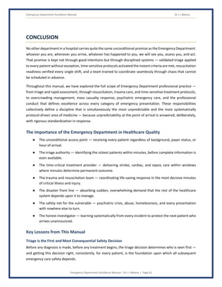 Emergency Department Excellence Manual Dr J L Meena
Emergency Department Excellence Manual – Dr J L Meena | Page 61
CONCLUSION
No other department in a hospital carries quite the same unconditional promise as the Emergency Department:
whoever you are, whenever you arrive, whatever has happened to you, we will see you, assess you, and act.
That promise is kept not through good intentions but through disciplined systems — validated triage applied
to every patient without exception, time-sensitive protocols activated the instant criteria are met, resuscitation
readiness verified every single shift, and a team trained to coordinate seamlessly through chaos that cannot
be scheduled in advance.
Throughout this manual, we have explored the full scope of Emergency Department professional practice —
from triage and rapid assessment, through resuscitation, trauma care, and time-sensitive treatment protocols,
to overcrowding management, mass casualty response, psychiatric emergency care, and the professional
conduct that defines excellence across every category of emergency presentation. These responsibilities
collectively define a discipline that is simultaneously the most unpredictable and the most systematically
protocol-driven area of medicine — because unpredictability at the point of arrival is answered, deliberately,
with rigorous standardization in response.
The Importance of the Emergency Department in Healthcare Quality
● The unconditional access point — receiving every patient regardless of background, payer status, or
hour of arrival.
● The triage authority — identifying the sickest patients within minutes, before complete information is
even available.
● The time-critical treatment provider — delivering stroke, cardiac, and sepsis care within windows
where minutes determine permanent outcome.
● The trauma and resuscitation team — coordinating life-saving response in the most decisive minutes
of critical illness and injury.
● The disaster front line — absorbing sudden, overwhelming demand that the rest of the healthcare
system depends upon it to manage.
● The safety net for the vulnerable — psychiatric crisis, abuse, homelessness, and every presentation
with nowhere else to turn.
● The honest investigator — learning systematically from every incident to protect the next patient who
arrives unannounced.
Key Lessons from This Manual
Triage Is the First and Most Consequential Safety Decision
Before any diagnosis is made, before any treatment begins, the triage decision determines who is seen first —
and getting this decision right, consistently, for every patient, is the foundation upon which all subsequent
emergency care safety depends.
 