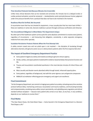 Emergency Department Excellence Manual Dr J L Meena
Emergency Department Excellence Manual – Dr J L Meena | Page 62
Time-Sensitive Protocols Exist Because Minutes Are Irreversible
Unlike many clinical decisions that can be revisited and corrected, the minutes lost to a delayed stroke or
cardiac protocol activation cannot be recovered — standardization exists precisely because human judgment
under time pressure benefits from a protocol that does not have to be invented in the moment.
Readiness Must Be Verified, Not Assumed
A resuscitation team that has not checked its equipment, a mass casualty plan that has never been drilled —
these are readiness in name only. Genuine readiness is proven through continuous verification and rehearsal.
The Unconditional Obligation Is What Makes This Department Unique
No other part of the healthcare system carries quite the same absolute commitment to receive every patient,
regardless of circumstance — and honouring that obligation, consistently, is what separates emergency
medicine from every other specialty.
Escalation Persistence Protects Patients When the First Attempt Fails
A safety concern raised once and not acted upon is not resolved — the discipline of escalating through
alternative channels until genuine action occurs is what protects patients when the first response falls short.
The Impact of Excellent Emergency Department Practice
● Every patient triaged accurately and treated according to genuine clinical urgency.
● Stroke, cardiac, and sepsis patients treated within evidence-based windows that preserve function and
life.
● Trauma and resuscitation coordinated seamlessly in the most decisive minutes of critical illness and
injury.
● Mass casualty and disaster events absorbed safely through tested, rehearsed capacity plans.
● Every patient, regardless of background, met with the same rigorous care and genuine compassion.
● NABH/JCI accreditation reflecting genuine emergency and urgent care excellence.
Final Commitment
“As the Emergency Department, we commit to triaging every patient accurately, activating every time-sensitive
protocol without delay, maintaining continuous resuscitation and trauma readiness, communicating honestly
and compassionately, escalating every safety concern persistently, and upholding every regulatory and ethical
standard without exception — because every patient who arrives at our door, at any hour, in any condition,
depends on our readiness to receive them.”
Final Motto
“The Door Never Closes, the Clock Never Stops — Every Second in the Emergency Department Is a Decision
That Shapes a Life.”
 