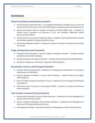 Emergency Department Excellence Manual Dr J L Meena
Emergency Department Excellence Manual – Dr J L Meena | Page 64
REFERENCES
Global Accreditation and Regulatory Standards
● Joint Commission International (JCI) – JCI Accreditation Standards for Hospitals: Access to Care and
Continuity of Care (ACC) and Care of Patients (COP) Chapters, including Emergency Care Requirements.
● National Accreditation Board for Hospitals & Healthcare Providers (NABH, India) – Standards for
Hospital Access, Assessment and Continuity of Care, and Emergency Department Specific
Requirements (5th Edition).
● International Society for Quality in Health Care (ISQua) – Guidelines and Principles for Health and Social
Care Standards, applied to Emergency Medicine Services.
● World Health Organization (WHO) – Emergency Care Systems Framework and Guidelines for Essential
Trauma Care.
Triage and Rapid Assessment Standards
● Emergency Nurses Association / American College of Emergency Physicians – Emergency Severity
Index (ESI) Implementation Handbook.
● Canadian Association of Emergency Physicians – Canadian Triage and Acuity Scale (CTAS) Guidelines.
● Manchester Triage Group – Manchester Triage System (MTS) Guidelines.
Resuscitation, Trauma, and Life Support Standards
● American Heart Association (AHA) – Guidelines for Cardiopulmonary Resuscitation and Emergency
Cardiovascular Care (ACLS/BLS).
● American Academy of Pediatrics / American Heart Association – Pediatric Advanced Life Support
(PALS) Guidelines.
● American College of Surgeons Committee on Trauma – Advanced Trauma Life Support (ATLS) Student
Course Manual.
● International Liaison Committee on Resuscitation (ILCOR) – Consensus on Science and Treatment
Recommendations.
Time-Sensitive Treatment Protocol Standards
● American Heart Association / American Stroke Association – Guidelines for the Early Management of
Patients with Acute Ischemic Stroke.
● American College of Cardiology / American Heart Association – Guidelines for the Management of
Patients with ST-Elevation Myocardial Infarction.
● Surviving Sepsis Campaign – International Guidelines for Management of Sepsis and Septic Shock.
 