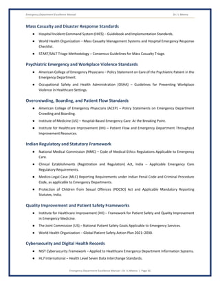 Emergency Department Excellence Manual Dr J L Meena
Emergency Department Excellence Manual – Dr J L Meena | Page 65
Mass Casualty and Disaster Response Standards
● Hospital Incident Command System (HICS) – Guidebook and Implementation Standards.
● World Health Organization – Mass Casualty Management Systems and Hospital Emergency Response
Checklist.
● START/SALT Triage Methodology – Consensus Guidelines for Mass Casualty Triage.
Psychiatric Emergency and Workplace Violence Standards
● American College of Emergency Physicians – Policy Statement on Care of the Psychiatric Patient in the
Emergency Department.
● Occupational Safety and Health Administration (OSHA) – Guidelines for Preventing Workplace
Violence in Healthcare Settings.
Overcrowding, Boarding, and Patient Flow Standards
● American College of Emergency Physicians (ACEP) – Policy Statements on Emergency Department
Crowding and Boarding.
● Institute of Medicine (US) – Hospital-Based Emergency Care: At the Breaking Point.
● Institute for Healthcare Improvement (IHI) – Patient Flow and Emergency Department Throughput
Improvement Resources.
Indian Regulatory and Statutory Framework
● National Medical Commission (NMC) – Code of Medical Ethics Regulations Applicable to Emergency
Care.
● Clinical Establishments (Registration and Regulation) Act, India – Applicable Emergency Care
Regulatory Requirements.
● Medico-Legal Case (MLC) Reporting Requirements under Indian Penal Code and Criminal Procedure
Code, as applicable to Emergency Departments.
● Protection of Children from Sexual Offences (POCSO) Act and Applicable Mandatory Reporting
Statutes, India.
Quality Improvement and Patient Safety Frameworks
● Institute for Healthcare Improvement (IHI) – Framework for Patient Safety and Quality Improvement
in Emergency Medicine.
● The Joint Commission (US) – National Patient Safety Goals Applicable to Emergency Services.
● World Health Organization – Global Patient Safety Action Plan 2021–2030.
Cybersecurity and Digital Health Records
● NIST Cybersecurity Framework – Applied to Healthcare Emergency Department Information Systems.
● HL7 International – Health Level Seven Data Interchange Standards.
 