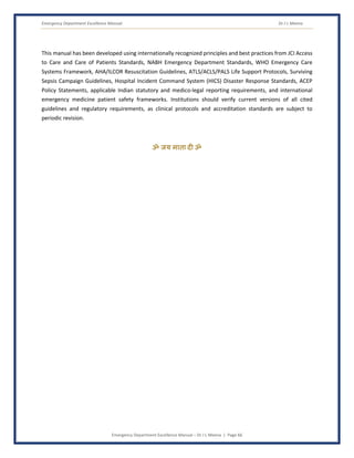 Emergency Department Excellence Manual Dr J L Meena
Emergency Department Excellence Manual – Dr J L Meena | Page 66
This manual has been developed using internationally recognized principles and best practices from JCI Access
to Care and Care of Patients Standards, NABH Emergency Department Standards, WHO Emergency Care
Systems Framework, AHA/ILCOR Resuscitation Guidelines, ATLS/ACLS/PALS Life Support Protocols, Surviving
Sepsis Campaign Guidelines, Hospital Incident Command System (HICS) Disaster Response Standards, ACEP
Policy Statements, applicable Indian statutory and medico-legal reporting requirements, and international
emergency medicine patient safety frameworks. Institutions should verify current versions of all cited
guidelines and regulatory requirements, as clinical protocols and accreditation standards are subject to
periodic revision.
ॐ जय माता द( ॐ
 