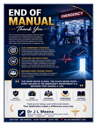 Emergency Department Excellence Manual Dr J L Meena
Emergency Department Excellence Manual – Dr J L Meena | Page 67
END OF MANUAL
Thank You
This manual has been prepared with the vision to empower the multidisciplinary Emergency Department team
with global standards, best practices, and professional guidance to ensure safe, rapid, and compassionate
emergency care.
Our Commitment Continues
The journey of learning never ends. As emergency medicine evidence evolves and healthcare advances, our
commitment to patient safety, rapid readiness, quality, and compassion must remain unwavering.
Together, We Build Trust
Every accurate triage, every protocol activated in time, every trauma coordinated seamlessly, and every patient
received without condition contributes to one greater purpose — a community that can trust the door will
always be open, and the team behind it will always be ready.
“The Door Never Closes, the Clock Never Stops — Every Second in the Emergency Department
Is a Decision That Shapes a Life.”
REMEMBER: Safety is our priority • Speed is our discipline • Readiness is our strength • Compassion is our
purpose • Learning is our journey
Thank you for being a part of this vital mission. Your dedication makes a difference every day.
Dr J L Meena
 