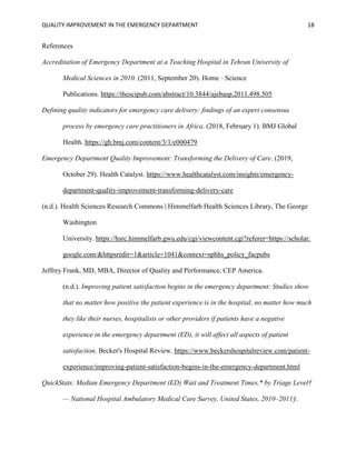 QUALITY IMPROVEMENT IN THE EMERGENCY DEPARTMENT 18
References
Accreditation of Emergency Department at a Teaching Hospital in Tehran University of
Medical Sciences in 2010. (2011, September 20). Home · Science
Publications. https://thescipub.com/abstract/10.3844/ajebasp.2011.498.505
Defining quality indicators for emergency care delivery: findings of an expert consensus
process by emergency care practitioners in Africa. (2018, February 1). BMJ Global
Health. https://gh.bmj.com/content/3/1/e000479
Emergency Department Quality Improvement: Transforming the Delivery of Care. (2019,
October 29). Health Catalyst. https://www.healthcatalyst.com/insights/emergency-
department-quality-improvement-transforming-delivery-care
(n.d.). Health Sciences Research Commons | Himmelfarb Health Sciences Library, The George
Washington
University. https://hsrc.himmelfarb.gwu.edu/cgi/viewcontent.cgi?referer=https://scholar.
google.com/&httpsredir=1&article=1041&context=sphhs_policy_facpubs
Jeffrey Frank, MD, MBA, Director of Quality and Performance, CEP America.
(n.d.). Improving patient satisfaction begins in the emergency department: Studies show
that no matter how positive the patient experience is in the hospital, no matter how much
they like their nurses, hospitalists or other providers if patients have a negative
experience in the emergency department (ED), it will affect all aspects of patient
satisfaction. Becker's Hospital Review. https://www.beckershospitalreview.com/patient-
experience/improving-patient-satisfaction-begins-in-the-emergency-department.html
QuickStats: Median Emergency Department (ED) Wait and Treatment Times,* by Triage Level†
— National Hospital Ambulatory Medical Care Survey, United States, 2010–2011§.
 