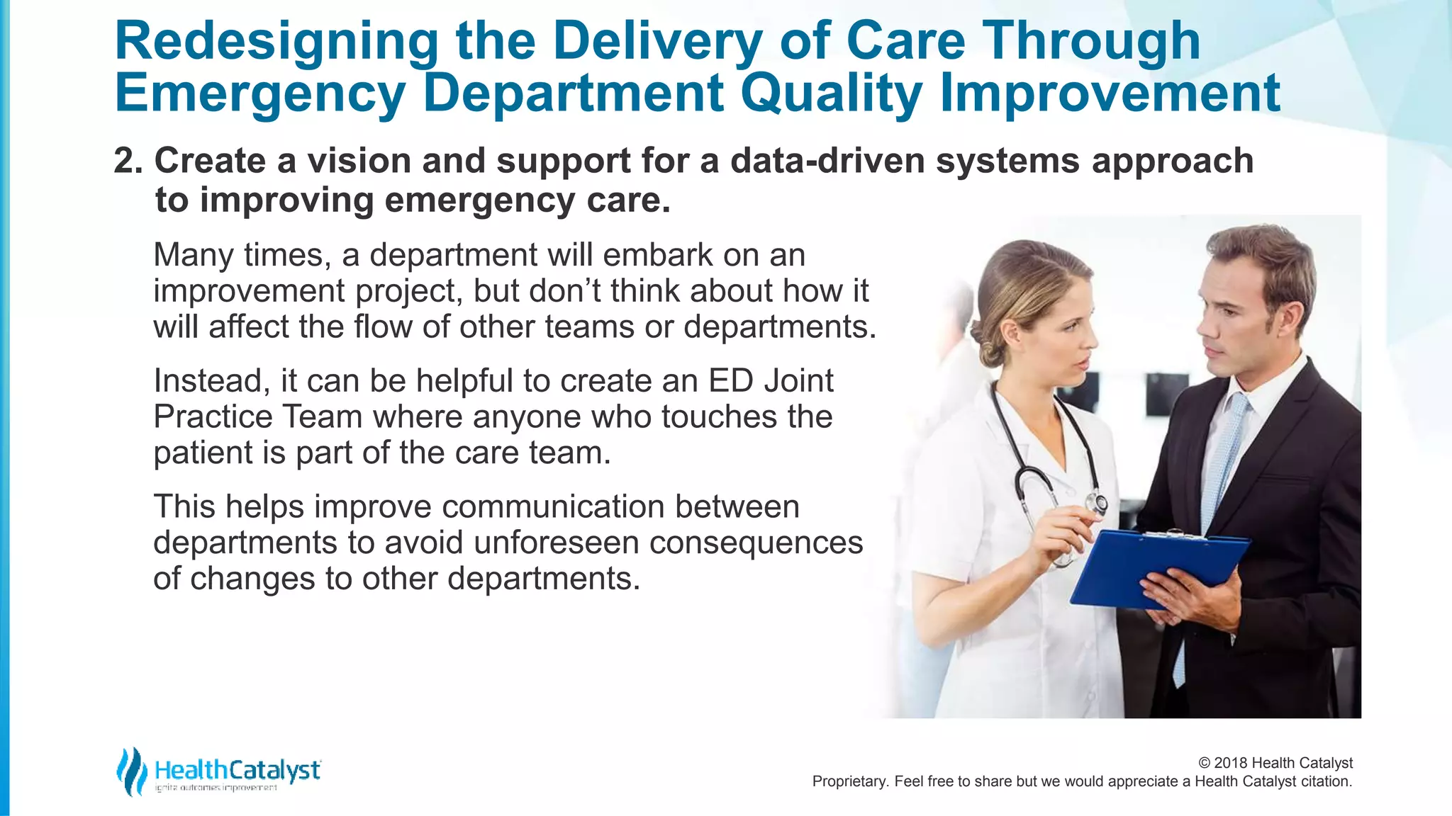 © 2018 Health Catalyst
Proprietary. Feel free to share but we would appreciate a Health Catalyst citation.
2. Create a vision and support for a data-driven systems approach
to improving emergency care.
Redesigning the Delivery of Care Through
Emergency Department Quality Improvement
Many times, a department will embark on an
improvement project, but don’t think about how it
will affect the flow of other teams or departments.
Instead, it can be helpful to create an ED Joint
Practice Team where anyone who touches the
patient is part of the care team.
This helps improve communication between
departments to avoid unforeseen consequences
of changes to other departments.
 
