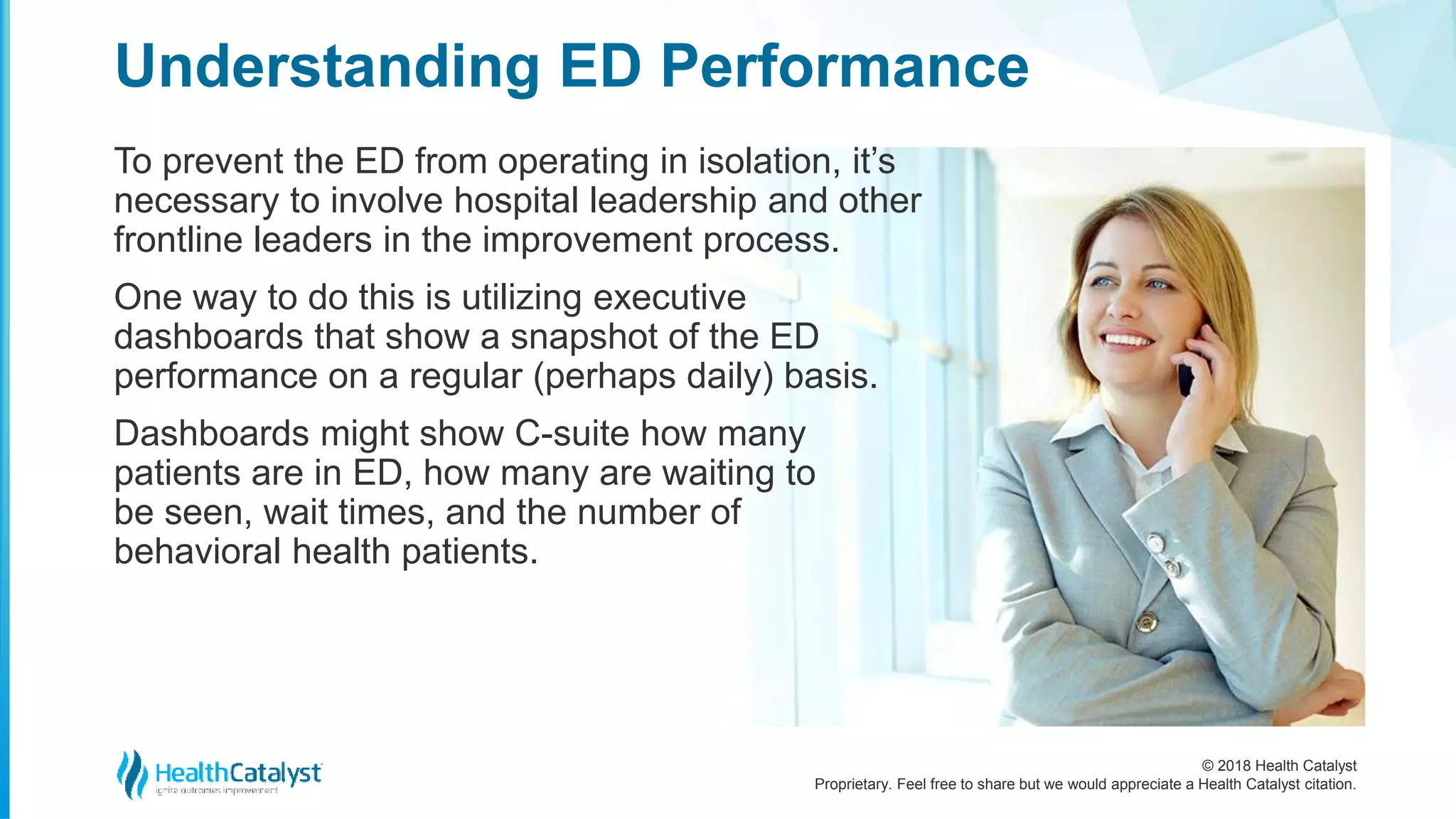 © 2018 Health Catalyst
Proprietary. Feel free to share but we would appreciate a Health Catalyst citation.
To prevent the ED from operating in isolation, it’s
necessary to involve hospital leadership and other
frontline leaders in the improvement process.
One way to do this is utilizing executive
dashboards that show a snapshot of the ED
performance on a regular (perhaps daily) basis.
Dashboards might show C-suite how many
patients are in ED, how many are waiting to
be seen, wait times, and the number of
behavioral health patients.
Understanding ED Performance
 
