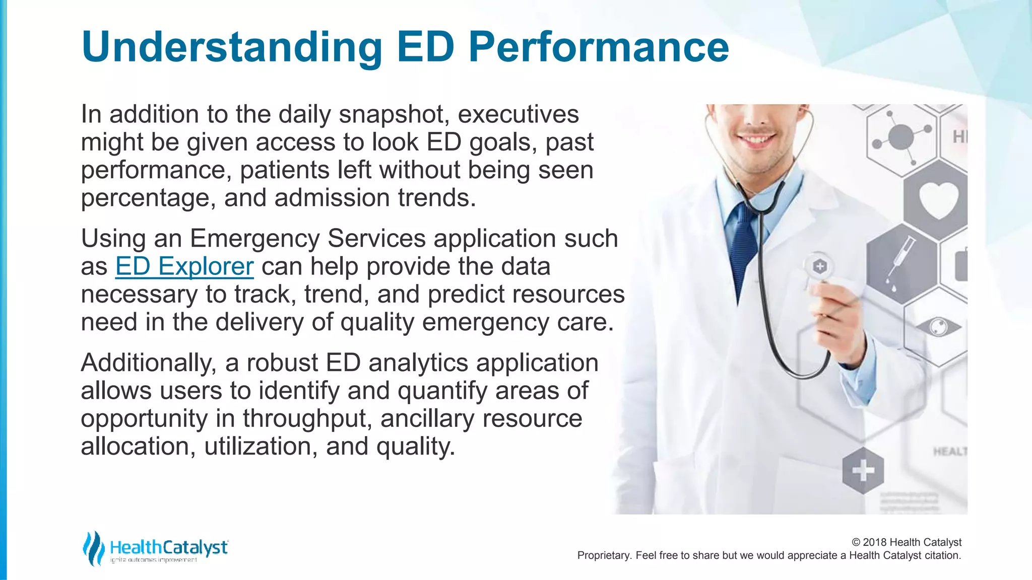 © 2018 Health Catalyst
Proprietary. Feel free to share but we would appreciate a Health Catalyst citation.
In addition to the daily snapshot, executives
might be given access to look ED goals, past
performance, patients left without being seen
percentage, and admission trends.
Using an Emergency Services application such
as ED Explorer can help provide the data
necessary to track, trend, and predict resources
need in the delivery of quality emergency care.
Additionally, a robust ED analytics application
allows users to identify and quantify areas of
opportunity in throughput, ancillary resource
allocation, utilization, and quality.
Understanding ED Performance
 