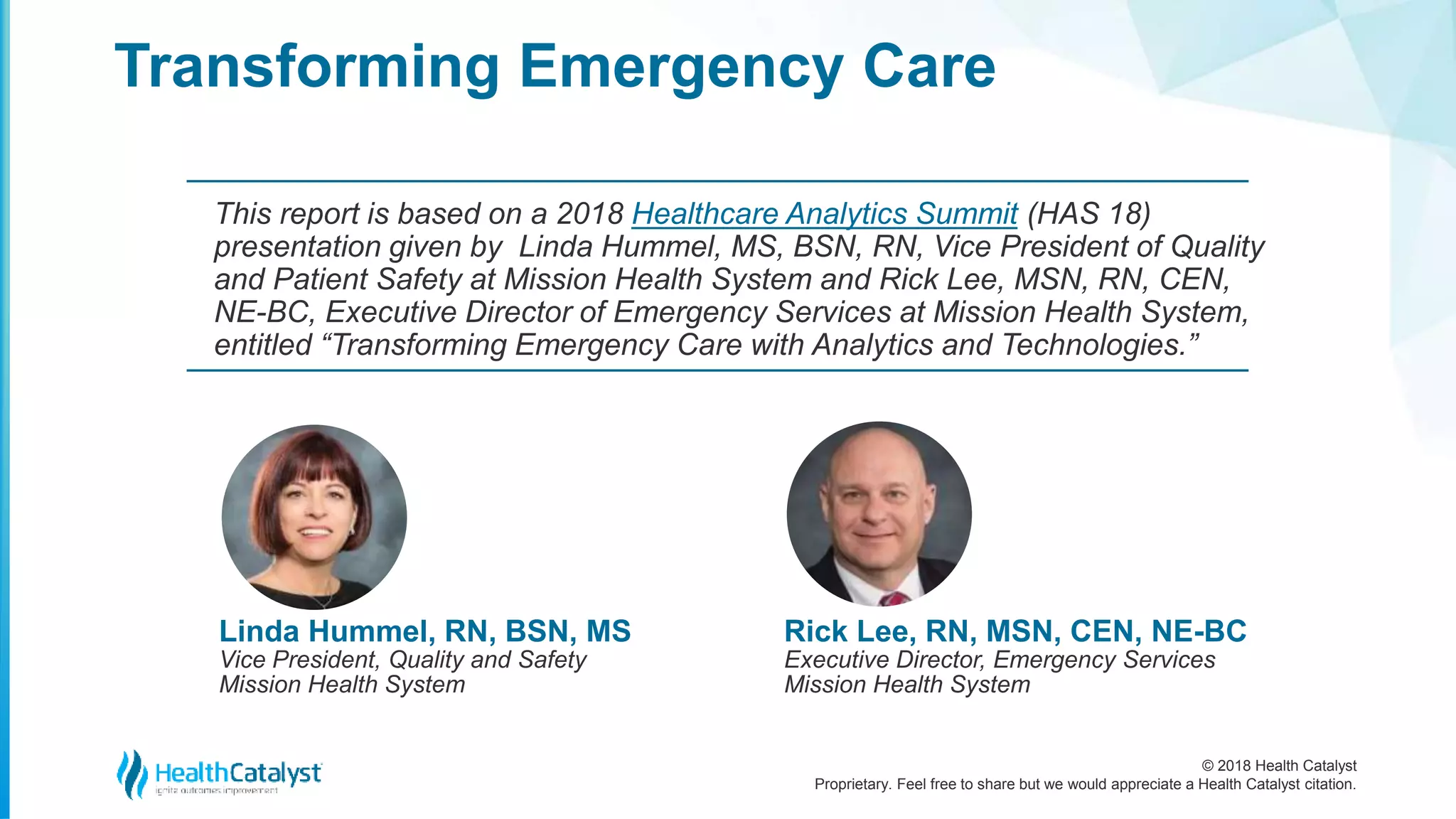 © 2018 Health Catalyst
Proprietary. Feel free to share but we would appreciate a Health Catalyst citation.
Transforming Emergency Care
This report is based on a 2018 Healthcare Analytics Summit (HAS 18)
presentation given by Linda Hummel, MS, BSN, RN, Vice President of Quality
and Patient Safety at Mission Health System and Rick Lee, MSN, RN, CEN,
NE-BC, Executive Director of Emergency Services at Mission Health System,
entitled “Transforming Emergency Care with Analytics and Technologies.”
Linda Hummel, RN, BSN, MS
Vice President, Quality and Safety
Mission Health System
Rick Lee, RN, MSN, CEN, NE-BC
Executive Director, Emergency Services
Mission Health System
 