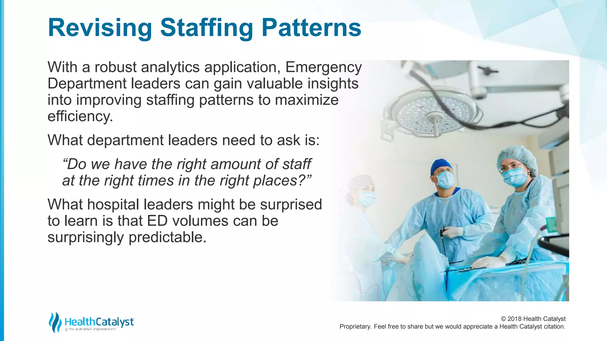 © 2018 Health Catalyst
Proprietary. Feel free to share but we would appreciate a Health Catalyst citation.
With a robust analytics application, Emergency
Department leaders can gain valuable insights
into improving staffing patterns to maximize
efficiency.
What department leaders need to ask is:
“Do we have the right amount of staff
at the right times in the right places?”
What hospital leaders might be surprised
to learn is that ED volumes can be
surprisingly predictable.
Revising Staffing Patterns
 