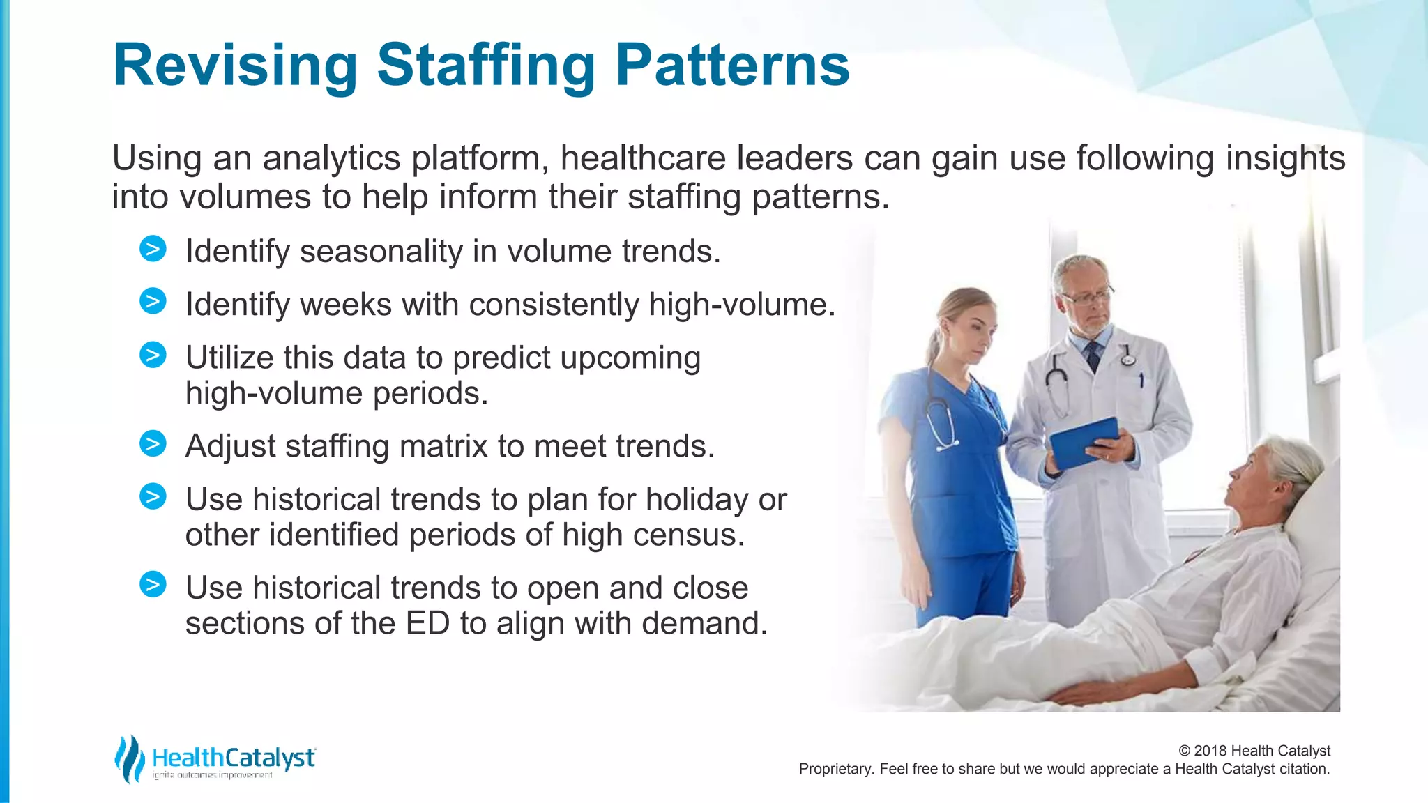 © 2018 Health Catalyst
Proprietary. Feel free to share but we would appreciate a Health Catalyst citation.
Using an analytics platform, healthcare leaders can gain use following insights
into volumes to help inform their staffing patterns.
Identify seasonality in volume trends.
Identify weeks with consistently high-volume.
Utilize this data to predict upcoming
high-volume periods.
Adjust staffing matrix to meet trends.
Use historical trends to plan for holiday or
other identified periods of high census.
Use historical trends to open and close
sections of the ED to align with demand.
Revising Staffing Patterns
>
>
>
>
>
>
 