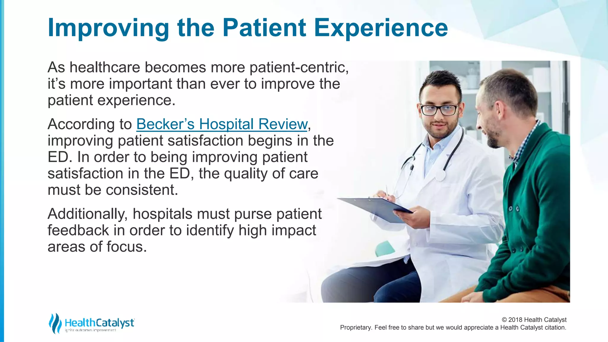 © 2018 Health Catalyst
Proprietary. Feel free to share but we would appreciate a Health Catalyst citation.
As healthcare becomes more patient-centric,
it’s more important than ever to improve the
patient experience.
According to Becker’s Hospital Review,
improving patient satisfaction begins in the
ED. In order to being improving patient
satisfaction in the ED, the quality of care
must be consistent.
Additionally, hospitals must purse patient
feedback in order to identify high impact
areas of focus.
Improving the Patient Experience
 