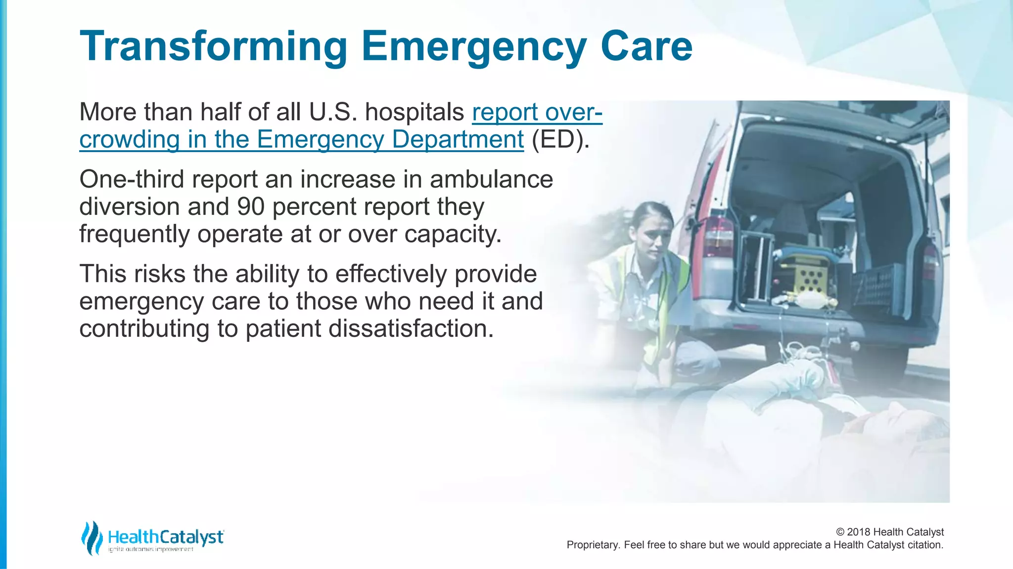 © 2018 Health Catalyst
Proprietary. Feel free to share but we would appreciate a Health Catalyst citation.
More than half of all U.S. hospitals report over-
crowding in the Emergency Department (ED).
One-third report an increase in ambulance
diversion and 90 percent report they
frequently operate at or over capacity.
This risks the ability to effectively provide
emergency care to those who need it and
contributing to patient dissatisfaction.
Transforming Emergency Care
 