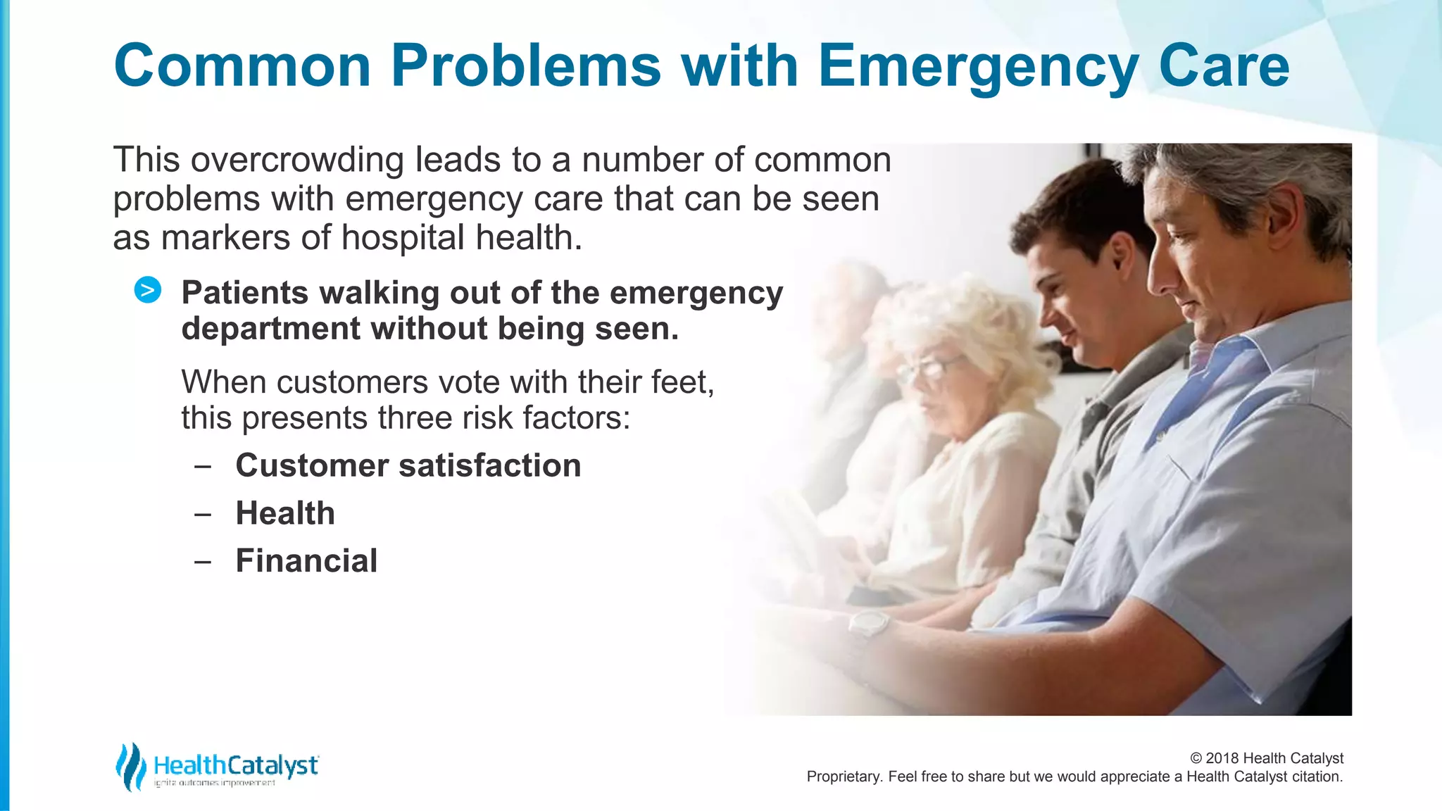 © 2018 Health Catalyst
Proprietary. Feel free to share but we would appreciate a Health Catalyst citation.
This overcrowding leads to a number of common
problems with emergency care that can be seen
as markers of hospital health.
Patients walking out of the emergency
department without being seen.
When customers vote with their feet,
this presents three risk factors:
‒ Customer satisfaction
‒ Health
‒ Financial
Common Problems with Emergency Care
>
 
