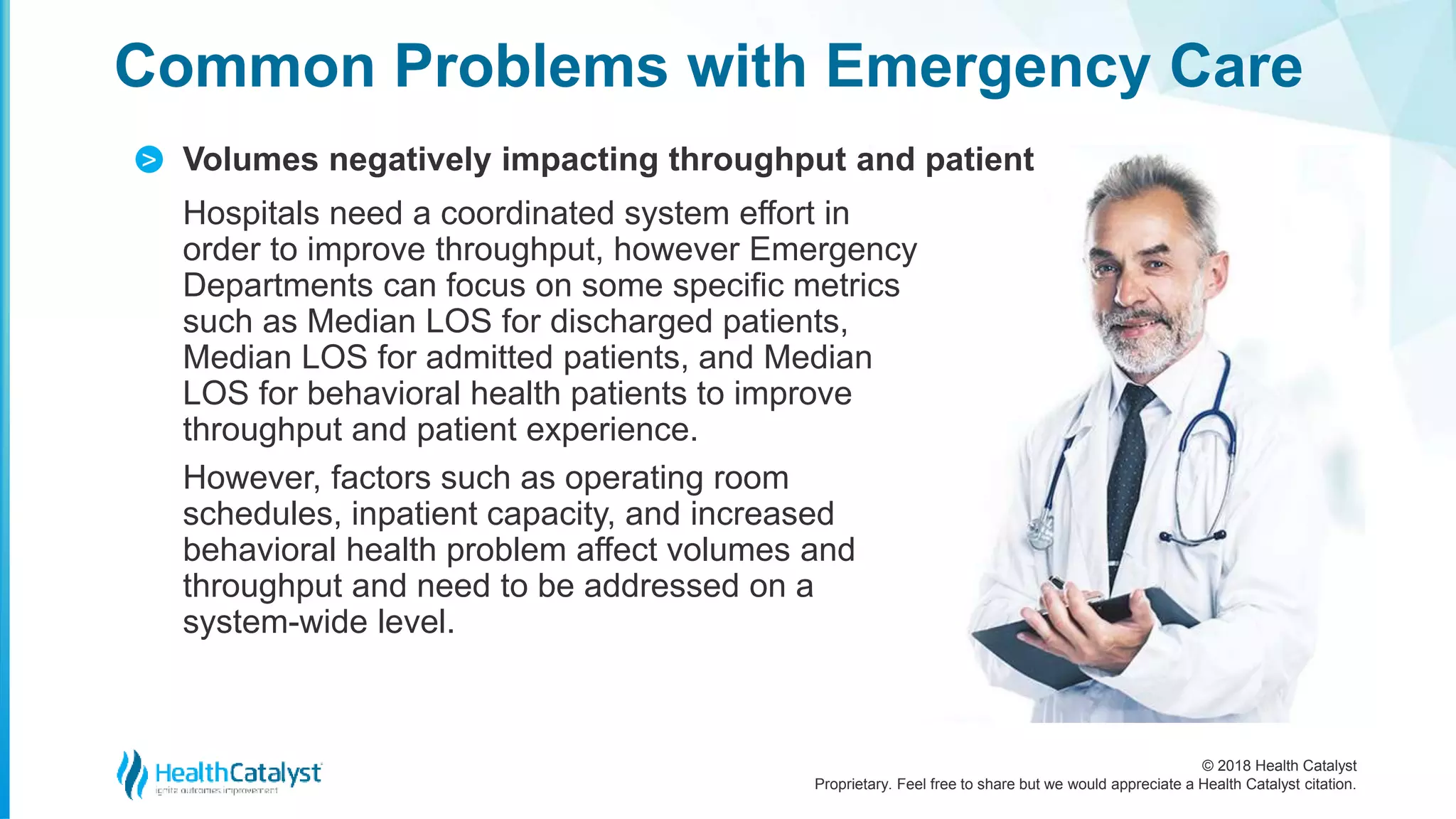 © 2018 Health Catalyst
Proprietary. Feel free to share but we would appreciate a Health Catalyst citation.
Volumes negatively impacting throughput and patient
Common Problems with Emergency Care
>
Hospitals need a coordinated system effort in
order to improve throughput, however Emergency
Departments can focus on some specific metrics
such as Median LOS for discharged patients,
Median LOS for admitted patients, and Median
LOS for behavioral health patients to improve
throughput and patient experience.
However, factors such as operating room
schedules, inpatient capacity, and increased
behavioral health problem affect volumes and
throughput and need to be addressed on a
system-wide level.
 