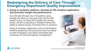 © 2018 Health Catalyst
Proprietary. Feel free to share but we would appreciate a Health Catalyst citation.
3. Using an analytics platform, develop an ED analytics application
that provides insight into performance.
Redesigning the Delivery of Care Through
Emergency Department Quality Improvement
If an ED with 65 beds has 130 patients come
through the doors on any given day, but the OR
doesn’t know, nor does the hospital care control
center, the ED is operating in isolation without the
ability to resolve issues or foresee them in advance.
Using an analytics application such as ED Explorer,
frontline leadership and executives have the ability
to track throughput, and obtain actionable data
necessary for demand/capacity management.
 