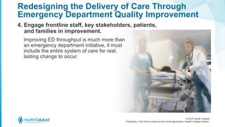 © 2018 Health Catalyst
Proprietary. Feel free to share but we would appreciate a Health Catalyst citation.
4. Engage frontline staff, key stakeholders, patients,
and families in improvement.
Redesigning the Delivery of Care Through
Emergency Department Quality Improvement
Improving ED throughput is much more than
an emergency department initiative, it must
include the entire system of care for real,
lasting change to occur.
 