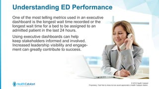 © 2018 Health Catalyst
Proprietary. Feel free to share but we would appreciate a Health Catalyst citation.
One of the most telling metrics used in an executive
dashboard is the longest wait time recorded or the
longest wait time for a bed to be assigned to an
admitted patient in the last 24 hours.
Using executive dashboards can help
keep stakeholders informed and involved.
Increased leadership visibility and engage-
ment can greatly contribute to success.
Understanding ED Performance
 