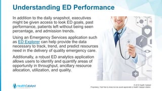 © 2018 Health Catalyst
Proprietary. Feel free to share but we would appreciate a Health Catalyst citation.
In addition to the daily snapshot, executives
might be given access to look ED goals, past
performance, patients left without being seen
percentage, and admission trends.
Using an Emergency Services application such
as ED Explorer can help provide the data
necessary to track, trend, and predict resources
need in the delivery of quality emergency care.
Additionally, a robust ED analytics application
allows users to identify and quantify areas of
opportunity in throughput, ancillary resource
allocation, utilization, and quality.
Understanding ED Performance
 